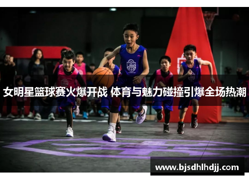女明星篮球赛火爆开战 体育与魅力碰撞引爆全场热潮